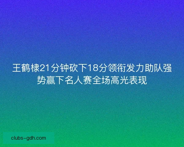 王鹤棣21分钟砍下18分领衔发力助队强势赢下名人赛全场高光表现
