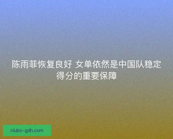 陈雨菲恢复良好 女单依然是中国队稳定得分的重要保障 陈雨菲恢复良好 女单依然是中国队稳定得分的重要保障