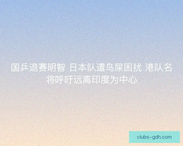 国乒退赛明智 日本队遭鸟屎困扰 港队名将呼吁远离印度为中心