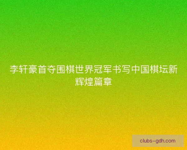 李轩豪首夺围棋世界冠军书写中国棋坛新辉煌篇章 李轩豪首夺围棋世界冠军书写中国棋坛新辉煌篇章