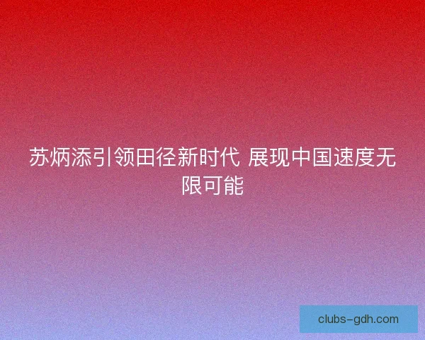 苏炳添引领田径新时代 展现中国速度无限可能 苏炳添引领田径新时代 展现中国速度无限可能