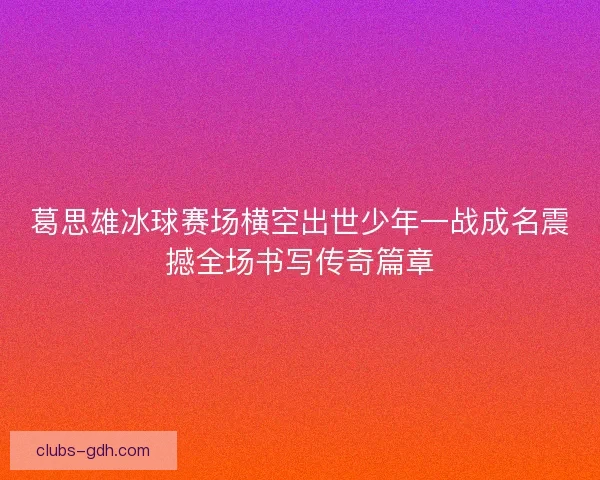 葛思雄冰球赛场横空出世少年一战成名震撼全场书写传奇篇章