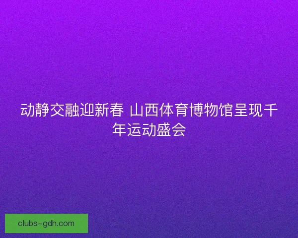 动静交融迎新春 山西体育博物馆呈现千年运动盛会