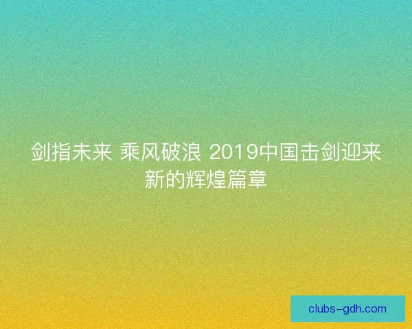 剑指未来 乘风破浪 2019中国击剑迎来新的辉煌篇章 剑指未来 乘风破浪 2019中国击剑迎来新的辉煌篇章