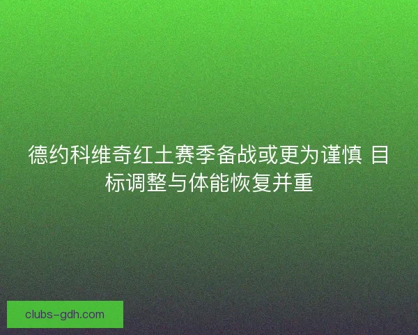 德约科维奇红土赛季备战或更为谨慎 目标调整与体能恢复并重