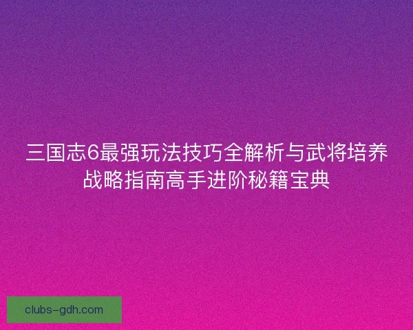 三国志6最强玩法技巧全解析与武将培养战略指南高手进阶秘籍宝典