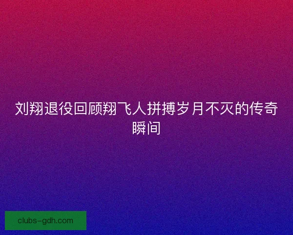 刘翔退役回顾翔飞人拼搏岁月不灭的传奇瞬间