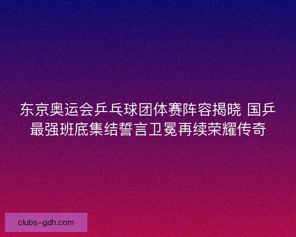 东京奥运会乒乓球团体赛阵容揭晓 国乒最强班底集结誓言卫冕再续荣耀传奇 东京奥运会乒乓球团体赛阵容揭晓 国乒最强班底集结誓言卫冕再续荣耀传奇