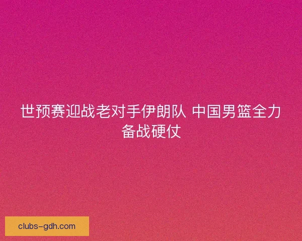 世预赛迎战老对手伊朗队 中国男篮全力备战硬仗 世预赛迎战老对手伊朗队 中国男篮全力备战硬仗