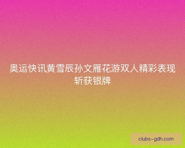 奥运快讯黄雪辰孙文雁花游双人精彩表现斩获银牌